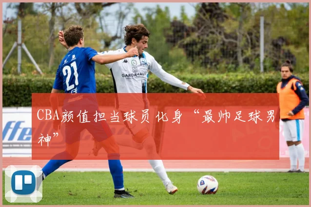 CBA颜值担当球员化身“最帅足球男神”