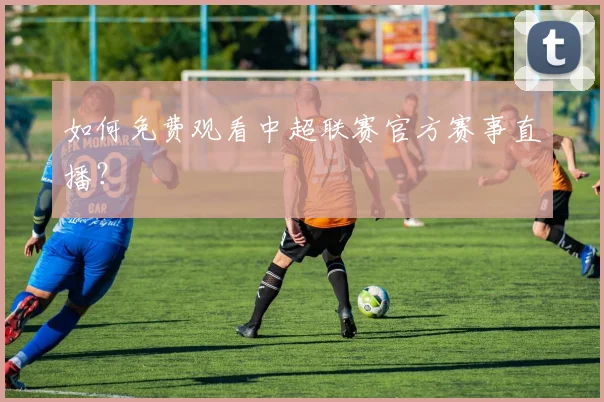 如何免费观看中超联赛官方赛事直播？