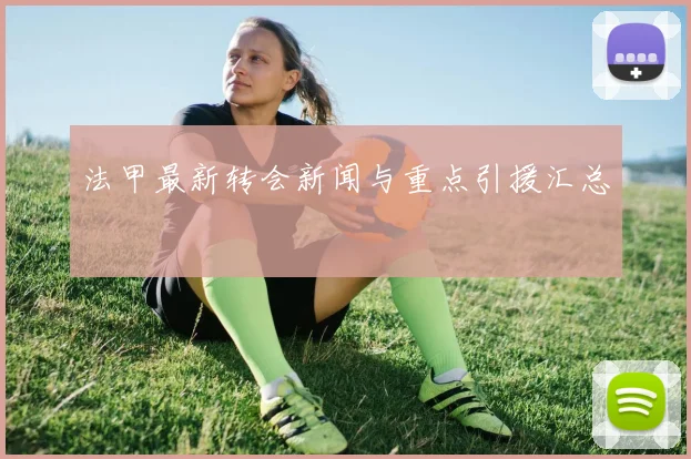 法甲最新转会新闻与重点引援汇总