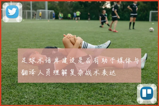 足球术语库建设是否有助于媒体与翻译人员理解复杂战术表达